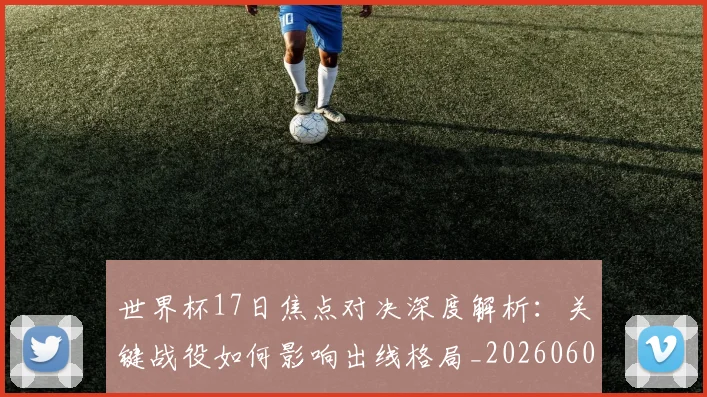 世界杯17日焦点对决深度解析:关键战役如何影响出线格局_20260609201247